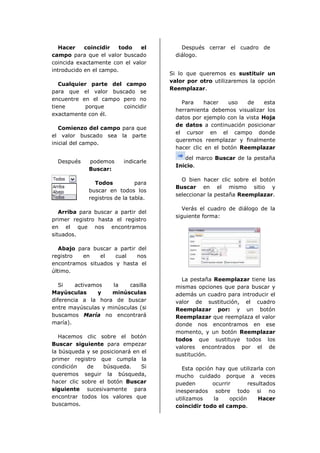 Hacer    coincidir   todo   el         Después cerrar el cuadro de
campo para que el valor buscado         diálogo.
coincida exactamente con el valor
introducido en el campo.
                                      Si lo que queremos es sustituir un
                                      valor por otro utilizaremos la opción
   Cualquier parte del campo
                                      Reemplazar.
para que el valor buscado se
encuentre en el campo pero no
                                          Para     hacer   uso   de     esta
tiene      porque      coincidir
                                        herramienta debemos visualizar los
exactamente con él.
                                        datos por ejemplo con la vista Hoja
                                        de datos a continuación posicionar
   Comienzo del campo para que
                                        el cursor en el campo donde
el valor buscado sea la parte
                                        queremos reemplazar y finalmente
inicial del campo.
                                        hacer clic en el botón Reemplazar
                                           del marco Buscar de la pestaña
  Después    podemos      indicarle
                                        Inicio.
             Buscar:
                                          O bien hacer clic sobre el botón
               Todos           para
                                        Buscar en el mismo sitio y
             buscar en todos los
                                        seleccionar la pestaña Reemplazar.
             registros de la tabla.
                                           Verás el cuadro de diálogo de la
   Arriba para buscar a partir del
                                        siguiente forma:
primer registro hasta el registro
en el que nos encontramos
situados.

   Abajo para buscar a partir del
registro  en    el   cual     nos
encontramos situados y hasta el
último.
                                          La pestaña Reemplazar tiene las
   Si    activamos   la   casilla       mismas opciones que para buscar y
Mayúsculas       y  minúsculas          además un cuadro para introducir el
diferencia a la hora de buscar          valor de sustitución, el cuadro
entre mayúsculas y minúsculas (si       Reemplazar por: y un botón
buscamos María no encontrará            Reemplazar que reemplaza el valor
maría).                                 donde nos encontramos en ese
                                        momento, y un botón Reemplazar
   Hacemos clic sobre el botón
                                        todos que sustituye todos los
Buscar siguiente para empezar
                                        valores encontrados por el de
la búsqueda y se posicionará en el
                                        sustitución.
primer registro que cumpla la
condición    de   búsqueda.     Si        Esta opción hay que utilizarla con
queremos seguir la búsqueda,            mucho cuidado porque a veces
hacer clic sobre el botón Buscar        pueden       ocurrir       resultados
siguiente sucesivamente para            inesperados sobre todo si no
encontrar todos los valores que         utilizamos   la     opción     Hacer
buscamos.                               coincidir todo el campo.
 