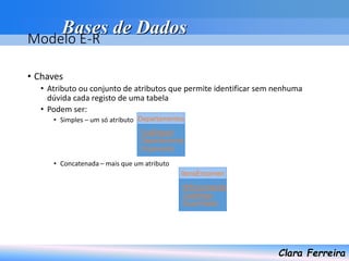 Bases de Dados
Clara Ferreira
Modelo E-R
• Chaves
• Atributo ou conjunto de atributos que permite identificar sem nenhuma
dúvida cada registo de uma tabela
• Podem ser:
• Simples – um só atributo
• Concatenada – mais que um atributo
CodDepart
Departamento
Orçamento
Departamentos
NºEncomenda
CodArtigo
Quantidade
ItensEncomen
 