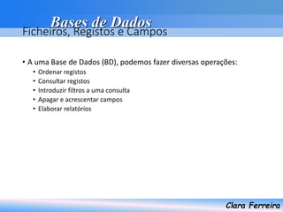 Bases de Dados
Clara Ferreira
Ficheiros, Registos e Campos
• A uma Base de Dados (BD), podemos fazer diversas operações:
• Ordenar registos
• Consultar registos
• Introduzir filtros a uma consulta
• Apagar e acrescentar campos
• Elaborar relatórios
 