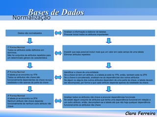 Bases de Dados
Clara Ferreira
Normalização
Dados não normalizados
1ª Forma Normal
Todos os atributos estão definidos em
domínios.
Não há conjuntos de atributos repetidos para
um determinado género de característica.
2ª Forma Normal
A tabela já se encontra na 1FN
Todos os atributos não chave são
funcionalmente dependentes da chave na sua
totalidade e não apenas de parte da chave
3ª Forma Normal
A tabela já se encontra na 2FN
Nenhum atributo não chave depende
funcionalmente de nenhum outro atributo não
chave
Analisar a informação e elaborar de tabelas
Procurar incluir todos os atributos importantes
Impedir que seja possível incluir mais que um valor em cada campo de uma tabela
Eliminar atributos repetidos
Identificar a chave de uma entidade
Se a chave só tem um atributo, e a tabela já está na 1FN, então, também está na 2FN
Se a chave é concatenada, analisam-se as dependências dos outros atributos
Se algum ou alguns dos outros atributos dependem de uma parte da chave, a tabela deverá
ser decomposta, por forma a que cada atributo dependa apenas da totalidade da chave.
Analisar todos os atributos não chave e procurar dependências funcionais
Se existir algum conjunto de atributos que tenha uma dependência funcional em relação a
um outro atributo, então, decompõem-se a tabela até que não haja qualquer dependência
funcional entre os atributos não chave
 