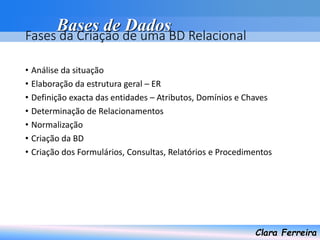 Bases de Dados
Clara Ferreira
Fases da Criação de uma BD Relacional
• Análise da situação
• Elaboração da estrutura geral – ER
• Definição exacta das entidades – Atributos, Domínios e Chaves
• Determinação de Relacionamentos
• Normalização
• Criação da BD
• Criação dos Formulários, Consultas, Relatórios e Procedimentos
 