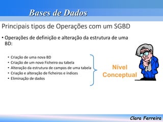 Bases de Dados
Clara Ferreira
Principais tipos de Operações com um SGBD
• Operações de definição e alteração da estrutura de uma
BD:
• Criação de uma nova BD
• Criação de um novo Ficheiro ou tabela
• Alteração da estrutura de campos de uma tabela
• Criação e alteração de ficheiros e índices
• Eliminação de dados
Nível
Conceptual
 