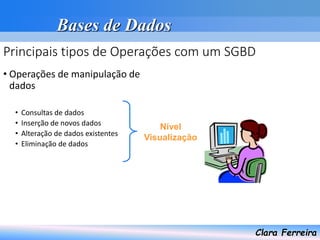 Bases de Dados
Clara Ferreira
Principais tipos de Operações com um SGBD
• Operações de manipulação de
dados
• Consultas de dados
• Inserção de novos dados
• Alteração de dados existentes
• Eliminação de dados
Nível
Visualização
 