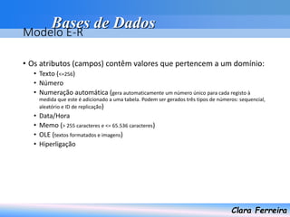Bases de Dados
Clara Ferreira
Modelo E-R
• Os atributos (campos) contêm valores que pertencem a um domínio:
• Texto (<=256)
• Número
• Numeração automática (gera automaticamente um número único para cada registo à
medida que este é adicionado a uma tabela. Podem ser gerados três tipos de números: sequencial,
aleatório e ID de replicação)
• Data/Hora
• Memo (> 255 caracteres e <= 65.536 caracteres)
• OLE (textos formatados e imagens)
• Hiperligação
 