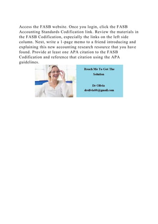 Access the FASB website. Once you login, click the FASB
Accounting Standards Codification link. Review the materials in
the FASB Codification, especially the links on the left side
column. Next, write a 1-page memo to a friend introducing and
explaining this new accounting research resource that you have
found. Provide at least one APA citation to the FASB
Codification and reference that citation using the APA
guidelines.
 