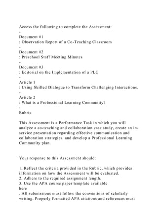 Access the following to complete the Assessment:
-
Document #1
: Observation Report of a Co-Teaching Classroom
-
Document #2
: Preschool Staff Meeting Minutes
-
Document #3
: Editorial on the Implementation of a PLC
-
Article 1
: Using Skilled Dialogue to Transform Challenging Interactions.
-
Article 2
: What is a Professional Learning Community?
-
Rubric
This Assessment is a Performance Task in which you will
analyze a co-teaching and collaboration case study, create an in-
service presentation regarding effective communication and
collaboration strategies, and develop a Professional Learning
Community plan.
Your response to this Assessment should:
1. Reflect the criteria provided in the Rubric, which provides
information on how the Assessment will be evaluated.
2. Adhere to the required assignment length.
3. Use the APA course paper template available
here
. All submissions must follow the conventions of scholarly
writing. Properly formatted APA citations and references must
 