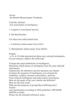 Access
the Mental Measurements Yearbook,
Used the selected
two assessments of intelligence
1. Cognitive Assessment System,
2. IQ identification
Use these two achievement tests.
1. California Achievement Test (CAT)
2. Metropolitan Achievement Tests (MAT)
Prepare
a 12- to 15-slide presentation about your selected instruments.
In your analysis, address the following:
Critique the major definitions of intelligence.
Determine which theory of intelligence best fits your selected
instruments.
Explain how the definition and the measures are related.
Evaluate the measures of intelligence you selected for
reliability, validity, normative procedures, and bias.
Your selected intelligence and achievement assessments.
How are the goals of the tests similar and different?
How are the tests used?
What are the purposes of giving these differing tests?
Format
your presentation according to APA guidelines. SPEAKER
NOTES on slides
Please see the attached references notes.
 