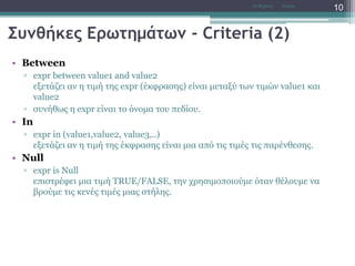 Συνθήκες Ερωτημάτων - Criteria (2)
• Between
▫ expr between value1 and value2
εξετάζει αν η τιμή της expr (έκφρασης) είναι μεταξύ των τιμών value1 και
value2
▫ συνήθως η expr είναι το όνομα του πεδίου.
• In
▫ expr in (value1,value2, value3,..)
εξετάζει αν η τιμή της έκφρασης είναι μια από τις τιμές τις παρένθεσης.
• Null
▫ expr is Null
επιστρέφει μια τιμή TRUE/FALSE, την χρησιμοποιούμε όταν θέλουμε να
βρούμε τις κενές τιμές μιας στήλης.
AccessΝτ Μιχάλης
10
 