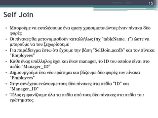 Self Join
• Μπορούμε να εκτελέσουμε ένα query χρησιμοποιώντας έναν πίνακα δύο
φορές
• Οι πίνακες θα μετονομασθούν καταλλήλως (πχ "tableName_1") ώστε να
μπορούμε να του ξεχωρίσουμε
• Για παράδειγμα έστω ότι έχουμε την βάση "SelfJoin.accdb" και τον πίνακα
"Employees"
• Κάθε ένας υπάλληλος έχει και έναν manager, το ID του οποίου είναι στο
πεδίο "Manager_ID"
• Δημιουργούμε ένα νέο ερώτημα και βάζουμε δύο φορές τον πίνακα
"Employees"
• Στην συνέχεια ενώνουμε τους δύο πίνακες στα πεδία "ID" και
"Manager_ID"
• Τέλος εμφανίζουμε όλα τα πεδία από τους δύο πίνακες στα πεδία του
ερώτηματος
AccessΝτ Μιχάλης
15
 