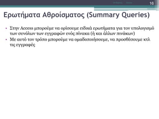 Ερωτήματα Αθροίσματος (Summary Queries)
• Στην Access μπορούμε να ορίσουμε ειδικά ερωτήματα για τον υπολογισμό
των συνόλων των εγγραφών ενός πίνακα (ή και άλλων πινάκων)
• Με αυτό τον τρόπο μπορούμε να ομαδοποιήσουμε, να προσθέσουμε κτλ
τις εγγραφές
AccessΝτ Μιχάλης
16
 