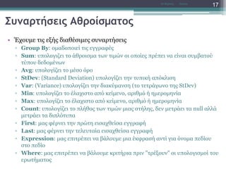 Συναρτήσεις Αθροίσματος
• Έχουμε τις εξής διαθέσιμες συναρτήσεις
▫ Group By: ομαδοποιεί τις εγγραφές
▫ Sum: υπολογιζει το άθροισμα των τιμών οι οποίες πρέπει να είναι συμβατού
τύπου δεδομένων
▫ Avg: υπολογίζει το μέσο όρο
▫ StDev: (Standard Deviation) υπολογίζει την τυπική απόκλιση
▫ Var: (Variance) υπολογίζει την διακύμανση (το τετράγωνο της StDev)
▫ Min: υπολογίζει το έλαχιστο από κείμενο, αριθμό ή ημερομηνία
▫ Max: υπολογίζει το έλαχιστο από κείμενο, αριθμό ή ημερομηνία
▫ Count: υπολογίζει το πλήθος των τιμών μιας στήλης, δεν μετράει τα null αλλά
μετράει τα διπλότυπα
▫ First: μας φέρνει την πρώτη εισαχθείσα εγγραφή
▫ Last: μας φέρνει την τελευταία εισαχθείσα εγγραφή
▫ Expression: μας επιτρέπει να βάλουμε μια έκφρασή αντί για όνομα πεδίου
στο πεδίο
▫ Where: μας επιτρέπει να βάλουμε κριτήρια πριν "τρέξουν" οι υπολογισμοί του
ερωτήματος
AccessΝτ Μιχάλης
17
 