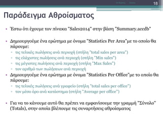 Παράδειγμα Αθροίσματος
• Έστω ότι έχουμε τον πίνακα "Sales2014" στην βάση "Summary.accdb"
• Δημιουργούμε ένα ερώτημα με όνομα "Statistics Per Area"με το οποίο θα
πάρουμε:
▫ τις τελικές πωλήσεις ανά περιοχή (στήλη "total sales per area")
▫ τις ελάχιστες πωλήσεις ανά περιοχή (στήλη "Min sales")
▫ τις μέγιστες πωλήσεις ανά περιοχή (στήλη "Max Sales")
▫ τον αριθμό των πωλήσεων ανά περιοχή
• Δημιουργούμε ένα ερώτημα με όνομα "Statistics Per Office"με το οποίο θα
πάρουμε:
▫ τις τελικές πωλήσεις ανά γραφείο (στήλη "total sales per office")
▫ τον μέσο όρο ανά κατάστημα (στήλη "Average per office")
• Για να το κάνουμε αυτό θα πρέπει να εμφανίσουμε την γραμμή "Σύνολο"
(Totals), στην οποία βλέπουμε τις συναρτήσεις αθροίσματος
AccessΝτ Μιχάλης
18
 