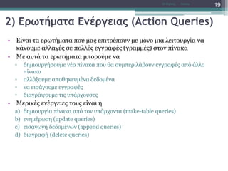 2) Ερωτήματα Ενέργειας (Action Queries)
• Είναι τα ερωτήματα που μας επιτρέπουν με μόνο μια λειτουργία να
κάνουμε αλλαγές σε πολλές εγγραφές (γραμμές) στον πίνακα
• Με αυτά τα ερωτήματα μπορούμε να
▫ δημιουργήσουμε νέο πίνακα που θα συμπεριλάβουν εγγραφές από άλλο
πίνακα
▫ αλλάξουμε αποθηκευμένα δεδομένα
▫ να εισάγουμε εγγραφές
▫ διαγράψουμε τις υπάρχουσες
• Μερικές ενέργειες τους είναι η
a) δημιουργία πίνακα από τον υπάρχοντα (make-table queries)
b) ενημέρωση (update queries)
c) εισαγωγή δεδομένων (append queries)
d) διαγραφή (delete queries)
AccessΝτ Μιχάλης
19
 