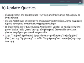 b) Update Queries
• Μας επιτρέπει την τροποποίηση των ήδη αποθηκευμένων δεδομένων σε
έναν πίνακα
• Με μια λειτουργία μπορούμε να αλλάξουμε ταυτόχρονα όλες τις εγγραφές
ή μόνο αυτές που είναι σύμφωνες με μία συνθήκη
• Η δημιουργία ενός "Ερωτήματος Ανανέωσης" γίνεται με παρόμοιο τρόπο
με το "Make Table Query" με την μόνη διαφορά ότι σε κάθε εκτέλεση
γίνεται ενημέρωση στο αντίστοιχο πεδίο
• Στην "Προβολή Σχεδίασης" εμφανίζεται στην θέση της "Ταξινόμησης"
(Sort) και της "Εμφάνισης" το πεδίο "Ενημέρωση" στο οποίο βάζουμε την
νέα τιμή
AccessΝτ Μιχάλης
22
 