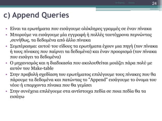 c) Append Queries
• Είναι τα ερωτήματα που εισάγουμε ολόκληρες γραμμές σε έναν πίνακα
• Μπορούμε να εισάγουμε μία εγγραφή ή πολλές ταυτόχρονα περνώντας
,συνήθως, τα δεδομένα από άλλο πίνακα
• Συμπέρασμα: αυτού του είδους τα ερωτήματα έχουν μια πηγή (τον πίνακα
ή τους πίνακες που παίρνει τα δεδομένα) και έναν προορισμό (τον πίνακα
που εισάγει τα δεδομένα)
• Ο μηχανισμός και η διαδικασία που ακολουθείται μοιάζει πάρα πολύ με
αυτόν του Make-table
• Στην προβολή σχεδίαση του ερωτήματος επιλέγουμε τους πίνακες που θα
πάρουμε τα δεδομένα και πατώντας το "Append" εισάγουμε το όνομα του
νέου ή υπαρχοντα πίνακα που θα γεμίσει
• Στην συνέχεια επιλέγουμε στα αντίστοιχα πεδία σε ποια πεδία θα τα
εισάγω
AccessΝτ Μιχάλης
24
 