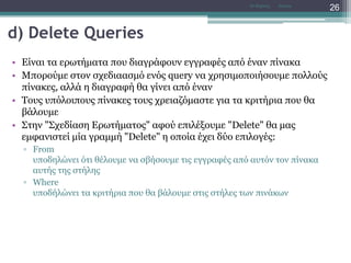 d) Delete Queries
• Είναι τα ερωτήματα που διαγράφουν εγγραφές από έναν πίνακα
• Μπορούμε στον σχεδιαασμό ενός query να χρησιμοποιήσουμε πολλούς
πίνακες, αλλά η διαγραφή θα γίνει από έναν
• Τους υπόλοιπους πίνακες τους χρειαζόμαστε για τα κριτήρια που θα
βάλουμε
• Στην "Σχεδίαση Ερωτήματος" αφού επιλέξουμε "Delete" θα μας
εμφανιστεί μία γραμμή "Delete" η οποία έχει δύο επιλογές:
▫ From
υποδηλώνει ότι θέλουμε να σβήσουμε τις εγγραφές από αυτόν τον πίνακα
αυτής της στήλης
▫ Where
υποδήλώνει τα κριτήρια που θα βάλουμε στις στήλες των πινάκων
AccessΝτ Μιχάλης
26
 