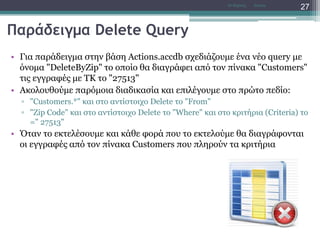 Παράδειγμα Delete Query
• Για παράδειγμα στην βάση Actions.accdb σχεδιάζουμε ένα νέο query με
όνομα "DeleteByZip" το οποίο θα διαγράφει από τον πίνακα "Customers"
τις εγγραφές με ΤΚ το "27513"
• Ακολουθούμε παρόμοια διαδικασία και επιλέγουμε στο πρώτο πεδίο:
▫ "Customers.*" και στο αντίστοιχο Delete το "From"
▫ "Zip Code" και στο αντίστοιχο Delete το "Where" και στο κριτήρια (Criteria) το
=" 27513"
• Όταν το εκτελέσουμε και κάθε φορά που το εκτελούμε θα διαγράφονται
οι εγγραφές από τον πίνακα Customers που πληρούν τα κριτήρια
AccessΝτ Μιχάλης
27
 