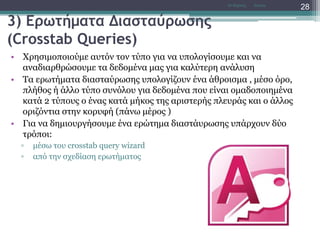 3) Ερωτήματα Διασταύρωσης
(Crosstab Queries)
• Χρησιμοποιούμε αυτόν τον τύπο για να υπολογίσουμε και να
αναδιαρθρώσουμε τα δεδομένα μας για καλύτερη ανάλυση
• Τα ερωτήματα διασταύρωσης υπολογίζουν ένα άθροισμα , μέσο όρο,
πλήθος ή άλλο τύπο συνόλου για δεδομένα που είναι ομαδοποιημένα
κατά 2 τύπους ο ένας κατά μήκος της αριστερής πλευράς και ο άλλος
οριζόντια στην κορυφή (πάνω μέρος )
• Για να δημιουργήσουμε ένα ερώτημα διαστάυρωσης υπάρχουν δύο
τρόποι:
▫ μέσω του crosstab query wizard
▫ από την σχεδίαση ερωτήματος
AccessΝτ Μιχάλης
28
 