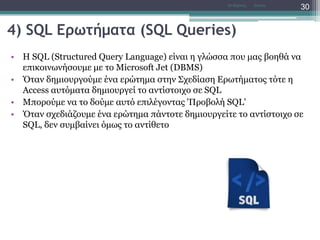 4) SQL Ερωτήματα (SQL Queries)
• H SQL (Structured Query Language) είναι η γλώσσα που μας βοηθά να
επικοινωνήσουμε με το Microsoft Jet (DBMS)
• Όταν δημιουργούμε ένα ερώτημα στην Σχεδίαση Ερωτήματος τότε η
Access αυτόματα δημιουργεί το αντίστοιχο σε SQL
• Μπορούμε να το δούμε αυτό επιλέγοντας 'Προβολή SQL'
• Όταν σχεδιάζουμε ένα ερώτημα πάντοτε δημιουργείτε το αντίστοιχο σε
SQL, δεν συμβαίνει όμως το αντίθετο
AccessΝτ Μιχάλης
30
 