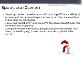 Ερωτήματα (Queries)
• Τα ερωτήματα είναι αντικείμενα που συλλέγουν (προβάλλουν + αλλάζουν)
εγγραφές από έναν ή περισσότερους πίνακες σε μια βάση που ταιριάζουν
στα κριτήρια του ερωτήματος
• Τα ερωτήματα προβάλλονται σε ένα φύλλο δεδομένων και αποθηκεύονται
σαν αντικείμενα στην βάση
• Χρησιμοποιούνται για την προβολή συγκεκριμένων εγγραφών από έναν
πίνακα (one-table query) ή από περισσότερους πίνακες (multi-table
query)
AccessΝτ Μιχάλης
4
 