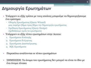 Δημιουργία Ερωτημάτων
• Υπάρχουν οι εξής τρόποι με τους οποίους μπορούμε να δημιουργήσουμε
ένα ερώτημα:
▫ Οδηγός Ερωτήματος (Query Wizard)
μας παρέχει βήμα προς βήμα την δημιουργία ερωτήματος
▫ Σχεδίαση Ερωτήματος (Query Design)
σχεδιάζουμε εμείς τα ερωτήματα
• Υπάρχουν οι εξής τύποι ερωτημάτων στην Access:
1. Ερωτήματα Επιλογής
2. Ερωτήματα Ενέργειας
3. Ερωτήματα Διασταύρωσης
4. SQL Ερωτήματα
• Παρακάτω αναλύονται οι τύποι ερωτημάτων
• ΣΗΜΕΙΩΣΗ: Το όνομα του ερωτήματος δεν μπορεί να είναι το ίδιο με
ένα όνομα πίνακα
AccessΝτ Μιχάλης
5
 