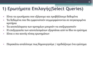 1) Ερωτήματα Επιλογής(Select Queries)
• Είναι τα ερωτήματα που εξάγουμε και προβάλλουμε δεδομένα
• Τα δεδομένα που θα εμφανιστούν συμμορφώνονται σε συγκεκριμένα
κριτήρια
• Τα αποτελέσματα των κριτηρίων μπορούν να επεξεργαστούν
• Η επεξεργασία των αποτελεσμάτων εξαρτάται από το ίδιο το ερώτημα
• Είναι ο πιο κοινός τύπος ερωτημάτων
• Παρακάτω αναλύουμε πως δημιουργούμε / σχεδιάζουμε ένα ερώτημα
AccessΝτ Μιχάλης
6
 