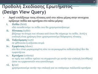 Προβολή Σχεδίασης Ερωτήματος
(Design View Query)
• Αφού επιλέξουμε τους πίνακες από στο πάνω μέρος στην συνεχεια
ορίζουμε πεδία και κριτήρια στο κάτω μέρος:
i. Πεδίο (field)
εδώ τοποθετούμε το πεδίο που θα χρησιμοποιήσουμε
ii. Πίνακας (table)
βάζουμε το όνομα του πίνακα από όπου θα πάρουμε το πεδίο. Αυτή η
επιλογή είναι χρήσιμη όταν χρησιμοποιούμε διάφορους πίνακες
iii. Ταξινόμηση (sort)
σε φθίνουσα ή αύξουσα σειρά
iv. Εμφάνιση (show)
εάν δεν είναι μαρκαρισμένη τότε το συγκεκριμένο πεδίο(στήλη) δεν θα
εμφανίζεται
v. Κριτήρια (criteria)
οι τιμές του πεδίου πρέπει να συμφωνούν με αυτήν την επιλογή (συνθήκη)
ώστε να εμφανιστούν στο αποτέλεσμα
vi. ή (or)
χρησιμοποιούμε αυτήν την επιλογή για να εισάγουμε πολλαπλά κριτήρια
AccessΝτ Μιχάλης
7
 
