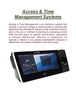 Access & Time
Management Systems
Access & Time Management is an electronic system that
records in and out timings of working staff to mechanically
generate time attendance reports as per individual access,
also is the act or method of planning & exercising control
over the time spent on specific activity/work, particularly
to increase effectiveness, efficiency or productivity. It’s
typically a desire of any project development because it
determines the project completion time and scope.
 