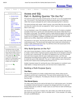 9/8/2014 Access Tips: Access and SQL Part 4: Building Select Queries On-the-Fly 
| Home | Excel | Access | Word | Outlook | FrontPage | VBA | Downloads | Index | 
Access & SQL 4 
Access Home 
C ontinue the 
tutorial: 
Part 1: 
Introduction 
Part 2: VBA & 
SQL 
Part 3: Examples 
Part 4: Building 
Queries 
Part 5: More 
Instant Queries 
Part 6: Dynamic 
Reports 
Printer Friendly 
Version 
Download the File 
Coding Note 
Sometimes lines of code 
can be very long! Where I 
have had to break a line of 
code to fit it on the page I 
have used the symbol 
to indicate that the line 
below is a continuation and 
that the code should be 
written as a single line 
<Blah blah blah 
blah> 
should be written: 
<Blah blah blah blah> 
Access and SQL 
Part 4: Building Queries "On the Fly" 
This tutorial is about using SQL to build queries "on the fly" (or as we propellorheads 
say: "at run-time"). This means that you build the queries when you need them, 
rather than trying to anticipate the user's needs and preparing them in advance. 
The tutorial will deal with regular "select" queries, ones which filter the source data 
and show the result to the user (as opposed to "action" queries which manipulate the 
data in some way). 
You can download a copy of the database used in this tutorial. It contains completed 
examples of the forms, queries and code described in the tutorial. Follow the link at 
the bottom of this page. The database contains a table listing the details of the staff of 
a fictional multinational company. It contains the sort of personal details you might 
expect such as FirstName, LastName, BirthDate and Gender together with business 
details such as Office, Department, JobTitle and Email. 
This tutorial is in two parts. This first part will show you how to create a fully working 
multi-purpose query. The second part will explain how to add some refinements to 
create a really professional query tool. You will find a link to the second part of the 
tutorial at the bottom of this page. 
Why Build Queries on the Fly? 
Like many Access developers, I tend to create very few stored queries. Instead I try 
to create a small number of general purpose queries that can be changed on demand 
to suit the user's requirements. This allows my databases to be much more flexible 
and I don't have to guess what the users might want to know. I can then use 
switchboards and dialog boxes to gather the information from the user which is used 
to create the query's SQL statement. The user is really building a query themselves 
but they don't need to know anything about Access to do it. 
Another important reason for working this way is that inquisitive (or careless!) users 
might delete or change stored queries, and not know how to replace them. 
Building a Multi-Purpose Query 
The Plan... 
The aim of this project is to create a single stored query whose criteria can be 
changed to suit the user's requirements. The query will be opened when the user 
clicks a button on a dialog box. The dialog box will also be used to gather the criteria 
from the user. 
The Stored Query 
You need a query that can be used as the basis of our multi-purpose query. Its design 
is completely irrelevant because it is going to be changed each time it is used, but 
Access doesn't let you create an "empty" query so you'll have to make something up 
(anything will do). 
Ask Access for a new query in design view, add a table, put a field into the grid and 
then close and save the query. Give it a sensible name - in this example I am calling 
the query qryStaffListQuery. 
http://www.fontstuff.com/access/acctut17.htm 1/5 
 