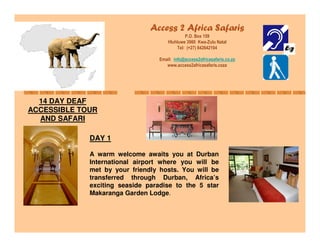 Access 2 Africa Safaris
                                              P.O. Box 159
                                      Hluhluwe 3960 Kwa-Zulu Natal
                                          Tel: (+27) 842642104

                                  Email: info@access2africasafaris.co.za
                                     www.access2africasafaris.coza




  14 DAY DEAF
ACCESSIBLE TOUR
  AND SAFARI

             DAY 1

             A warm welcome awaits you at Durban
             International airport where you will be
             met by your friendly hosts. You will be
             transferred through Durban, Africa’s
             exciting seaside paradise to the 5 star
             Makaranga Garden Lodge.
 