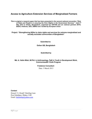 Access to Agriculture Extension Services of Marginalized Farmers
This is original a research paper that has been presented in the second national convention “Role
of State and People’s in ensuring the Civic Rights in the Government Services” held 3rd
May 2013 in Dhaka, Bangladesh, organized by OXFAM and six national partners BITA,
BSDO, Pollisree, SDS, ZIBIKA and funded by European Union
Project: “Strengthening NSAs to claim rights and services for extreme marginalized and
socially excluded communities of Bangladesh”
Submitted to
Oxfam GB, Bangladesh
Submitted by
Md. A. Halim Miah, M.Phil. in Anthropology, PgD in Youth in Development Work,
Commonwealth Youth Program
Freelance Consultant
Date: 5 March 2013
Contact
House# 31, Road# Taherbag Lane
Post-Nababpur, Dhaka-1100
Email: halimsbsp@yahoo.com
1 | P a g e
 