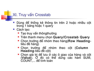 XI. Truy vấn Crosstab
 Dùng để thống kê thông tin trên 2 hoặc nhiều cột
trong 1 bảng hoặc 1 query
 Cách tạo:
 Tạo truy vấn thôngthường
 Trên thanh menu chọn Query/Crosstab Query
 Chọn trường để nhóm theo hàng(Row Heading-
tiêu đề hàng)
 Chọn trường để nhóm theo cột (Column
Heading-tiêu đề cột)
 Chọn giá trị để lưu ở các ô giao của hàng và cột
(Value). Ở đó có thể dùng các hàm SUM,
COUNT,... để tính toán
 