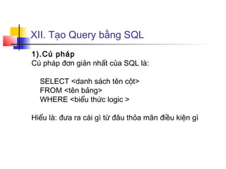 XII. Tạo Query bằng SQL
1).Cú pháp
Cú pháp đơn giản nhất của SQL là:
SELECT <danh sách tên cột>
FROM <tên bảng>
WHERE <biểu thức logic >
Hiểu là: đưa ra cái gì từ đâu thỏa mãn điều kiện gì
 