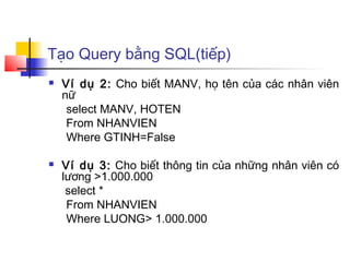 Tạo Query bằng SQL(tiếp)
 Ví dụ 2: Cho biết MANV, họ tên của các nhân viên
nữ
select MANV, HOTEN
From NHANVIEN
Where GTINH=False
 Ví dụ 3: Cho biết thông tin của những nhân viên có
lương >1.000.000
select *
From NHANVIEN
Where LUONG> 1.000.000
 