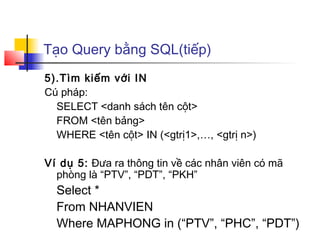 Tạo Query bằng SQL(tiếp)
5).Tìm kiếm với IN
Cú pháp:
SELECT <danh sách tên cột>
FROM <tên bảng>
WHERE <tên cột> IN (<gtrị1>,…, <gtrị n>)
Ví dụ 5: Đưa ra thông tin về các nhân viên có mã
phòng là “PTV”, “PDT”, “PKH”
Select *
From NHANVIEN
Where MAPHONG in (“PTV”, “PHC”, “PDT”)
 