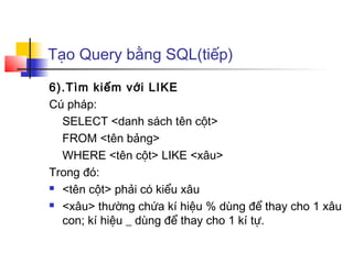 Tạo Query bằng SQL(tiếp)
6).Tìm kiếm với LIKE
Cú pháp:
SELECT <danh sách tên cột>
FROM <tên bảng>
WHERE <tên cột> LIKE <xâu>
Trong đó:
 <tên cột> phải có kiểu xâu
 <xâu> thường chứa kí hiệu % dùng để thay cho 1 xâu
con; kí hiệu _ dùng để thay cho 1 kí tự.
 