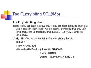 Tạo Query bằng SQL(tiếp)
11).Truy vấn lồng nhau:
Trong nhiều bài toán, kết quả của 1 câu tìm kiếm lại được tham gia
vào 1 câu tìm kiếm khác. Khi đó ta phải dùng cấu trúc truy vấn
lồng nhau, tức là nhiều cấu trúc SELECT...FROM...WHERE
lồng nhau.
Ví dụ 16: Đưa ra danh sách nhân viên phòng TAIVU
Select *
From NHANVIEN
Where MAPHONG = ( Select MAPHONG
From PHONG
Where TENPHONG=“TAIVU”)
 