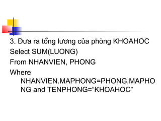 3. Đưa ra tổng lương của phòng KHOAHOC
Select SUM(LUONG)
From NHANVIEN, PHONG
Where
NHANVIEN.MAPHONG=PHONG.MAPHO
NG and TENPHONG=“KHOAHOC”
 