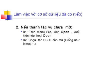 Làm việc với cơ sở dữ liệu đã có (tiếp)
2. Nếu thanh tác vụ chưa mở:

B1: Trên menu File, kích Open , xuất
hiện hộp thoại Open

B2: Chọn tên CSDL cần mở (Giống như
ở mục 1.)
 