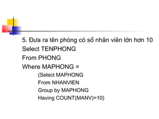 5. Đưa ra tên phòng có số nhân viên lớn hơn 10
Select TENPHONG
From PHONG
Where MAPHONG =
(Select MAPHONG
From NHANVIEN
Group by MAPHONG
Having COUNT(MANV)>10)
 