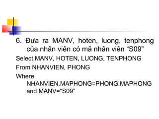 6. Đưa ra MANV, hoten, luong, tenphong
của nhân viên có mã nhân viên “S09”
Select MANV, HOTEN, LUONG, TENPHONG
From NHANVIEN, PHONG
Where
NHANVIEN.MAPHONG=PHONG.MAPHONG
and MANV=“S09”
 
