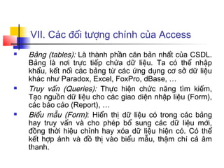 VII. Các đối tượng chính của Access
 Bảng (tables): Là thành phần căn bản nhất của CSDL.
Bảng là nơi trực tiếp chứa dữ liệu. Ta có thể nhập
khẩu, kết nối các bảng từ các ứng dụng cơ sở dữ liệu
khác như Paradox, Excel, FoxPro, dBase, …
 Truy vấn (Queries): Thực hiện chức năng tìm kiếm,
Tạo nguồn dữ liệu cho các giao diện nhập liệu (Form),
các báo cáo (Report), …
 Biểu mẫu (Form): Hiển thị dữ liệu có trong các bảng
hay truy vấn và cho phép bổ sung các dữ liệu mới,
đồng thời hiệu chỉnh hay xóa dữ liệu hiện có. Có thể
kết hợp ảnh và đồ thị vào biểu mẫu, thậm chí cả âm
thanh.
 