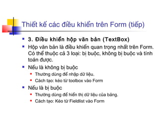 Thiết kế các điều khiển trên Form (tiếp)
 3. Điều khiển hộp văn bản (TextBox)
 Hộp văn bản là điều khiển quan trọng nhất trên Form.
Có thể thuộc cả 3 loại: bị buộc, không bị buộc và tính
toán được.
 Nếu là không bị buộc
 Thường dùng để nhập dữ liệu.
 Cách tạo: kéo từ toolbox vào Form
 Nếu là bị buộc
 Thường dùng để hiển thị dữ liệu của bảng.
 Cách tạo: Kéo từ Fieldlist vào Form
 