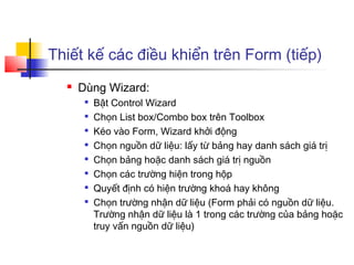 Thiết kế các điều khiển trên Form (tiếp)
 Dùng Wizard:

Bật Control Wizard

Chọn List box/Combo box trên Toolbox

Kéo vào Form, Wizard khởi động

Chọn nguồn dữ liệu: lấy từ bảng hay danh sách giá trị

Chọn bảng hoặc danh sách giá trị nguồn

Chọn các trường hiện trong hộp

Quyết định có hiện trường khoá hay không

Chọn trường nhận dữ liệu (Form phải có nguồn dữ liệu.
Trường nhận dữ liệu là 1 trong các trường của bảng hoặc
truy vấn nguồn dữ liệu)
 
