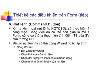 Thiết kế các điều khiển trên Form (tiếp)
6. Nút lệnh (Command Button)
 Khi ta kích hoạt nút lệnh, HQTCSDL sẽ thực hiện 1
công việc. Công việc đó có thể đơn giản là mở 1
Form, cũng có thể là thực hiện tính điểm TB của SV
của trường ĐH
 Để tạo nút lệnh ta có thể dùng Wizard hoặc lập trình
 Dùng Wizard:

Bật Control Wizard

Chọn lĩnh vực của nút lệnh

Chọn đối tượng và tham số của hành động

Chọn hình thức trình bày của nút lệnh
 