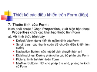 Thiết kế các điều khiển trên Form (tiếp)
7. Thuộc tính của Form:
Kích phải chuột / Chọn Properties, xuất hiện hộp thoại
Properties chứa các khai báo thuộc tính Form
a). Về hình thức trình bày
 Default View: dạng hiển thị ngầm định của Form
 Scroll bars: các thanh cuộn để chuyển điều khiển lên
xuống
 Navigation Button: các nút để dịch chuyển bản ghi
 Dividing Lines: Đường phân chia các bộ phận của Form
 Picture: hình ảnh trên toàn Form
 MinMax Buttons: Nút cho phép thu nhỏ, phóng to kích
cỡ Form
 