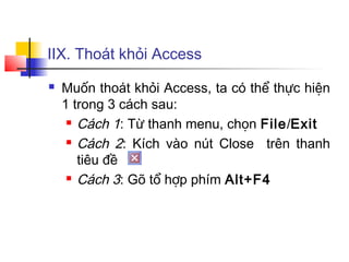 IIX. Thoát khỏi Access
 Muốn thoát khỏi Access, ta có thể thực hiện
1 trong 3 cách sau:
 Cách 1: Từ thanh menu, chọn File/Exit
 Cách 2: Kích vào nút Close trên thanh
tiêu đề
 Cách 3: Gõ tổ hợp phím Alt+F4
 
