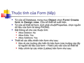 Thuộc tính của Form (tiếp)
 Từ cửa sổ Database, trong mục Object chọn Form/ Create
form in Design view. Cửa sổ thiết kế xuất hiện.
 Từ cửa sổ thiết kế form, kích phải chuột/Properties. chọn nguồn
dữ liệu của form là bảng PHONG.
 Đặt thông số cho các thuộc tính:
 Allow Deletion: No
 Allow Edits: Yes
 Allow Additions: Yes
 Thiết kế các điều khiển trên form như sau:
 Kéo rê các trường cần hiển thị trên form (các trường này lấy
từ nguồn dữ liệu của form – Field List) vào cửa sổ thiết kế
 Hiệu chỉnh lại các nhãn (Lables) trên form như sau:
 