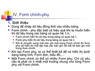IV. Form chính-phụ
1. Giới thiệu
 Dùng để nhập dữ liệu đồng thời vào nhiều bảng.
 Form chính - phụ đặc biệt có hiệu quả khi ta muốn hiển
thị dữ liệu trong các bảng có quan hệ 1:n.
 Form chính hiển thị dữ liệu trong bảng có quan hệ 1,
 Form phụ hiển thị dữ liệu trong bảng có quan hệ n.
 Khi di chuyển sang một bản ghi mới trong Form chính thì form
phụ sẽ hiển thị một tập hợp các bản ghi nối kết tới bản ghi mới
trong form chính.
 Khi tạo Form phụ, ta có thể thiết kế để nó hiển thị dưới
dạng bảng tính, Form đơn, biểu đồ,…
 Một Form chính có thể có nhiều Form phụ. Chỉ có yêu
cầu là phải có ít nhất một trường chung cho từng Form
phụ với Form chính.
 
