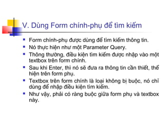 V. Dùng Form chính-phụ để tìm kiếm
 Form chính-phụ được dùng để tìm kiếm thông tin.
 Nó thực hiện như một Parameter Query.
 Thông thường, điều kiện tìm kiếm được nhập vào một
textbox trên form chính.
 Sau khi Enter, thì nó sẽ đưa ra thông tin cần thiết, thể
hiện trên form phụ.
 Textbox trên form chính là loại không bị buộc, nó chỉ
dùng để nhập điều kiện tìm kiếm.
 Như vậy, phải có ràng buộc giữa form phụ và textbox
này.
 